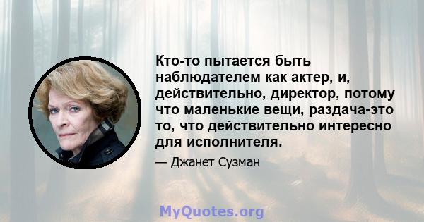 Кто-то пытается быть наблюдателем как актер, и, действительно, директор, потому что маленькие вещи, раздача-это то, что действительно интересно для исполнителя.