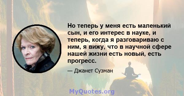 Но теперь у меня есть маленький сын, и его интерес в науке, и теперь, когда я разговариваю с ним, я вижу, что в научной сфере нашей жизни есть новый, есть прогресс.