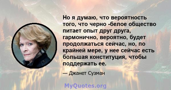 Но я думаю, что вероятность того, что черно -белое общество питает опыт друг друга, гармонично, вероятно, будет продолжаться сейчас, но, по крайней мере, у нее сейчас есть большая конституция, чтобы поддержать ее.