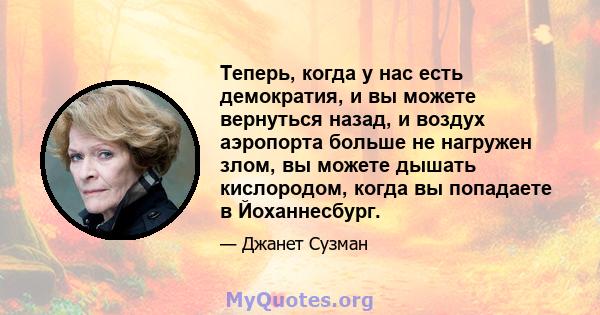 Теперь, когда у нас есть демократия, и вы можете вернуться назад, и воздух аэропорта больше не нагружен злом, вы можете дышать кислородом, когда вы попадаете в Йоханнесбург.