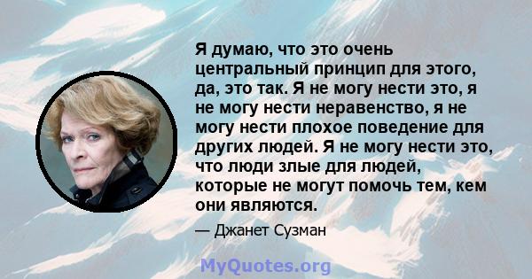 Я думаю, что это очень центральный принцип для этого, да, это так. Я не могу нести это, я не могу нести неравенство, я не могу нести плохое поведение для других людей. Я не могу нести это, что люди злые для людей,