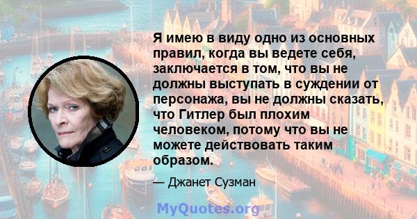 Я имею в виду одно из основных правил, когда вы ведете себя, заключается в том, что вы не должны выступать в суждении от персонажа, вы не должны сказать, что Гитлер был плохим человеком, потому что вы не можете