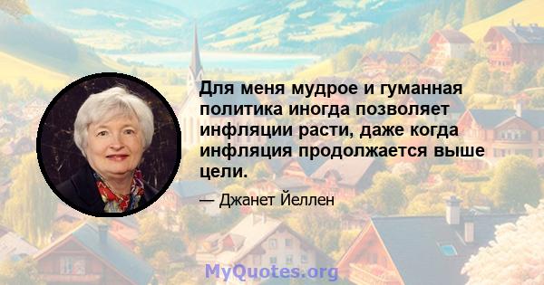 Для меня мудрое и гуманная политика иногда позволяет инфляции расти, даже когда инфляция продолжается выше цели.