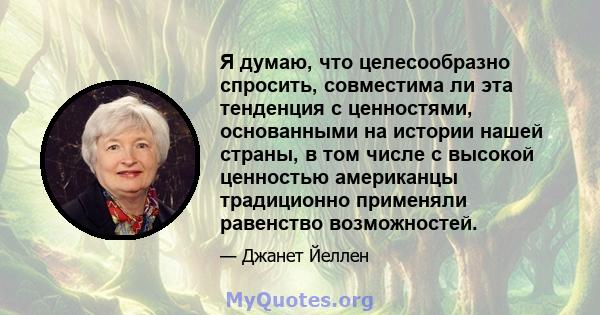 Я думаю, что целесообразно спросить, совместима ли эта тенденция с ценностями, основанными на истории нашей страны, в том числе с высокой ценностью американцы традиционно применяли равенство возможностей.