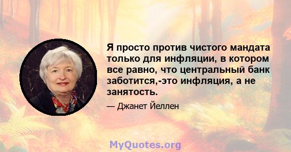 Я просто против чистого мандата только для инфляции, в котором все равно, что центральный банк заботится,-это инфляция, а не занятость.