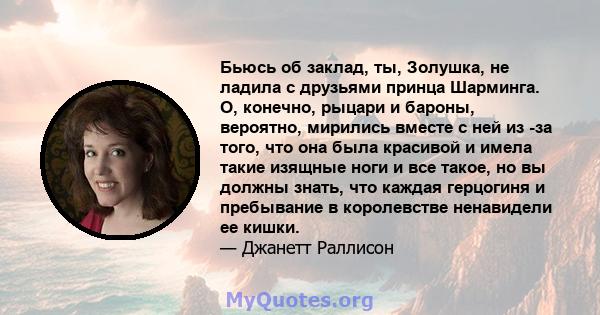 Бьюсь об заклад, ты, Золушка, не ладила с друзьями принца Шарминга. О, конечно, рыцари и бароны, вероятно, мирились вместе с ней из -за того, что она была красивой и имела такие изящные ноги и все такое, но вы должны