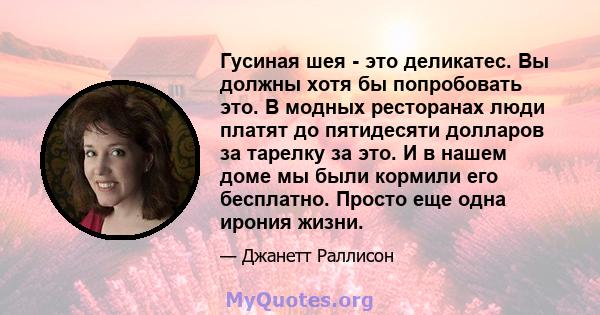 Гусиная шея - это деликатес. Вы должны хотя бы попробовать это. В модных ресторанах люди платят до пятидесяти долларов за тарелку за это. И в нашем доме мы были кормили его бесплатно. Просто еще одна ирония жизни.