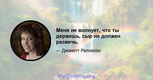 Меня не волнует, что ты держешь, сыр не должен разжечь.