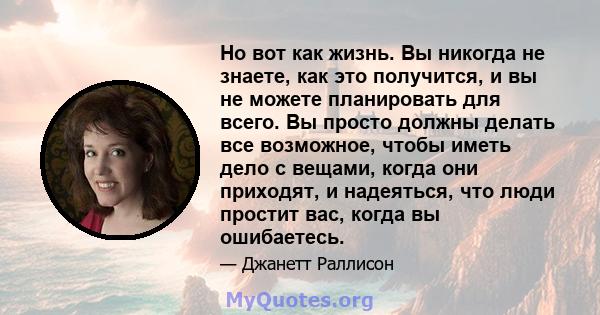 Но вот как жизнь. Вы никогда не знаете, как это получится, и вы не можете планировать для всего. Вы просто должны делать все возможное, чтобы иметь дело с вещами, когда они приходят, и надеяться, что люди простит вас,