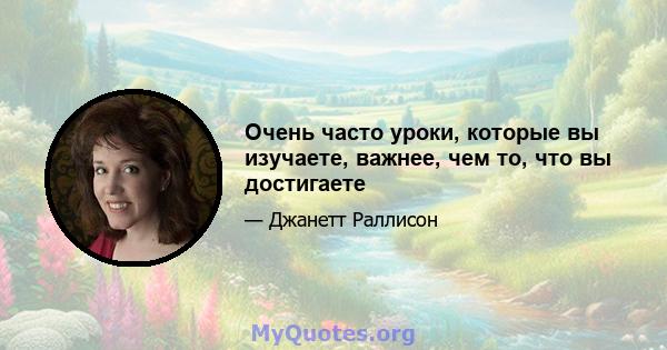 Очень часто уроки, которые вы изучаете, важнее, чем то, что вы достигаете