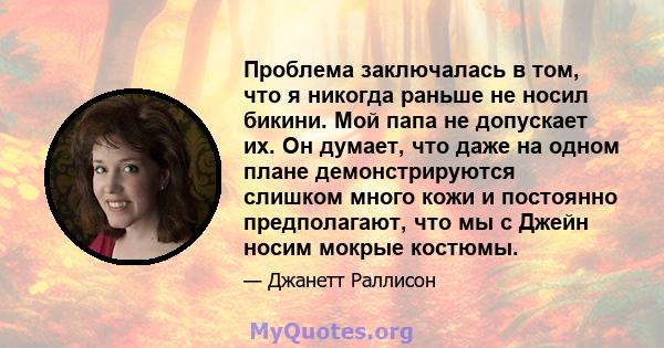 Проблема заключалась в том, что я никогда раньше не носил бикини. Мой папа не допускает их. Он думает, что даже на одном плане демонстрируются слишком много кожи и постоянно предполагают, что мы с Джейн носим мокрые