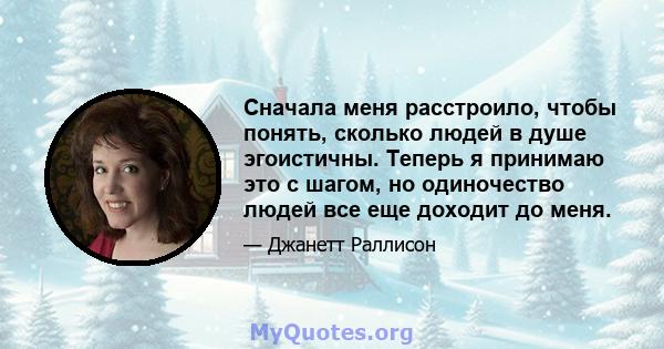 Сначала меня расстроило, чтобы понять, сколько людей в душе эгоистичны. Теперь я принимаю это с шагом, но одиночество людей все еще доходит до меня.