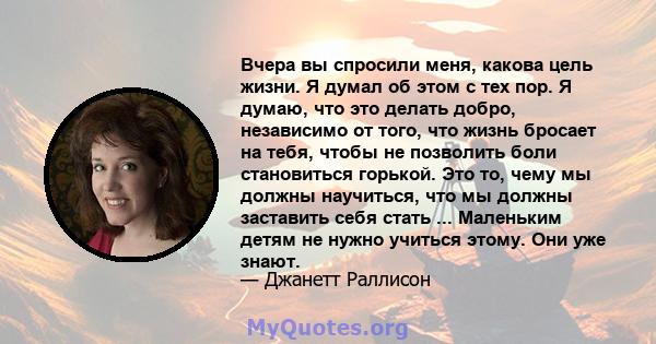 Вчера вы спросили меня, какова цель жизни. Я думал об этом с тех пор. Я думаю, что это делать добро, независимо от того, что жизнь бросает на тебя, чтобы не позволить боли становиться горькой. Это то, чему мы должны