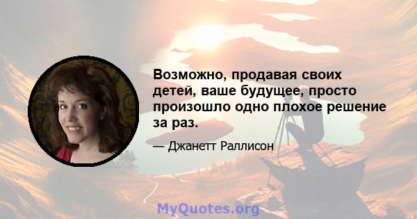 Возможно, продавая своих детей, ваше будущее, просто произошло одно плохое решение за раз.