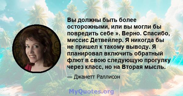 Вы должны быть более осторожными, или вы могли бы повредить себе ». Верно. Спасибо, миссис Детвейлер. Я никогда бы не пришел к такому выводу. Я планировал включить обратный флют в свою следующую прогулку через класс, но 