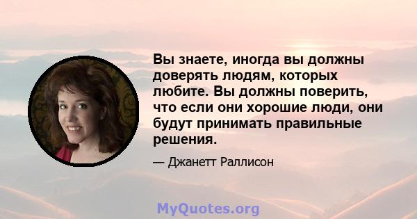 Вы знаете, иногда вы должны доверять людям, которых любите. Вы должны поверить, что если они хорошие люди, они будут принимать правильные решения.