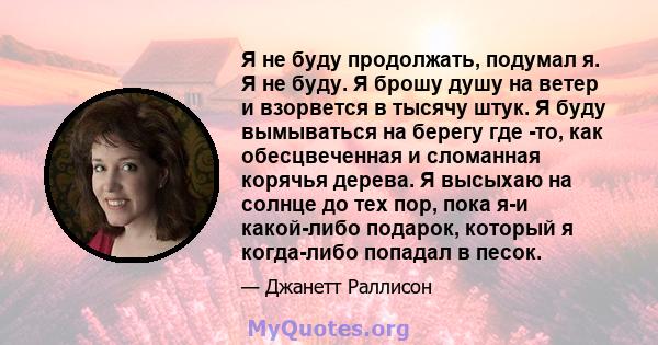 Я не буду продолжать, подумал я. Я не буду. Я брошу душу на ветер и взорвется в тысячу штук. Я буду вымываться на берегу где -то, как обесцвеченная и сломанная корячья дерева. Я высыхаю на солнце до тех пор, пока я-и