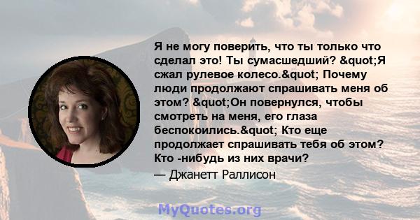 Я не могу поверить, что ты только что сделал это! Ты сумасшедший? "Я сжал рулевое колесо." Почему люди продолжают спрашивать меня об этом? "Он повернулся, чтобы смотреть на меня, его глаза