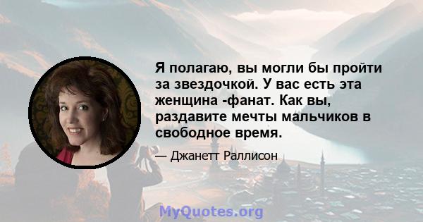 Я полагаю, вы могли бы пройти за звездочкой. У вас есть эта женщина -фанат. Как вы, раздавите мечты мальчиков в свободное время.