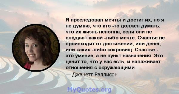 Я преследовал мечты и достиг их, но я не думаю, что кто -то должен думать, что их жизнь неполна, если они не следуют какой -либо мечте. Счастье не происходит от достижений, или денег, или каких -либо сокровищ. Счастье - 