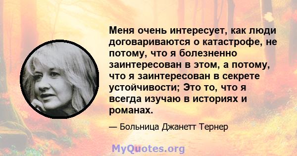 Меня очень интересует, как люди договариваются о катастрофе, не потому, что я болезненно заинтересован в этом, а потому, что я заинтересован в секрете устойчивости; Это то, что я всегда изучаю в историях и романах.