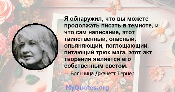 Я обнаружил, что вы можете продолжать писать в темноте, и что сам написание, этот таинственный, опасный, опьяняющий, поглощающий, питающий трюк мага, этот акт творения является его собственным светом.