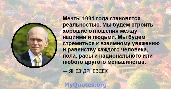 Мечты 1991 года становятся реальностью. Мы будем строить хорошие отношения между нациями и людьми. Мы будем стремиться к взаимному уважению и равенству каждого человека, пола, расы и национального или любого другого