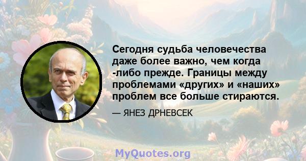 Сегодня судьба человечества даже более важно, чем когда -либо прежде. Границы между проблемами «других» и «наших» проблем все больше стираются.