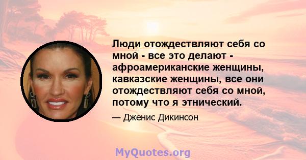 Люди отождествляют себя со мной - все это делают - афроамериканские женщины, кавказские женщины, все они отождествляют себя со мной, потому что я этнический.