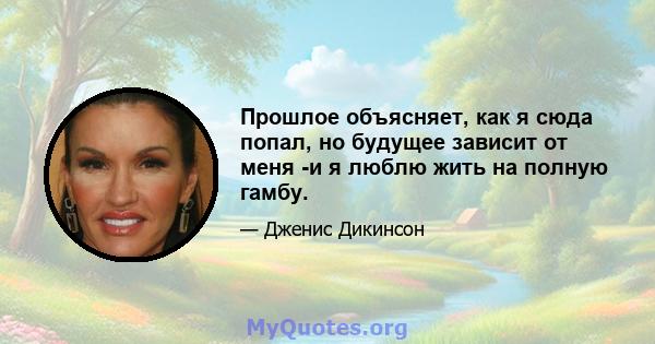 Прошлое объясняет, как я сюда попал, но будущее зависит от меня -и я люблю жить на полную гамбу.