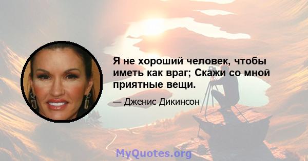 Я не хороший человек, чтобы иметь как враг; Скажи со мной приятные вещи.