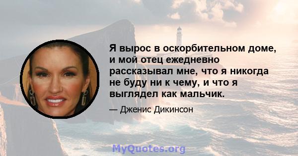 Я вырос в оскорбительном доме, и мой отец ежедневно рассказывал мне, что я никогда не буду ни к чему, и что я выглядел как мальчик.