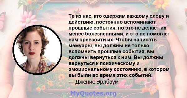 Те из нас, кто одержим каждому слову и действию, постоянно вспоминают прошлые события, но это не делает их менее болезненными, и это не помогает нам превзойти их. Чтобы написать мемуары, вы должны не только вспомнить