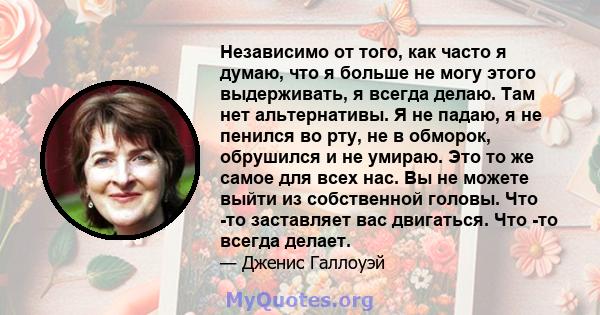 Независимо от того, как часто я думаю, что я больше не могу этого выдерживать, я всегда делаю. Там нет альтернативы. Я не падаю, я не пенился во рту, не в обморок, обрушился и не умираю. Это то же самое для всех нас. Вы 