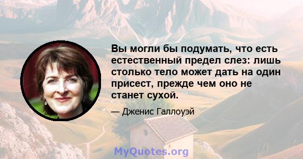 Вы могли бы подумать, что есть естественный предел слез: лишь столько тело может дать на один присест, прежде чем оно не станет сухой.