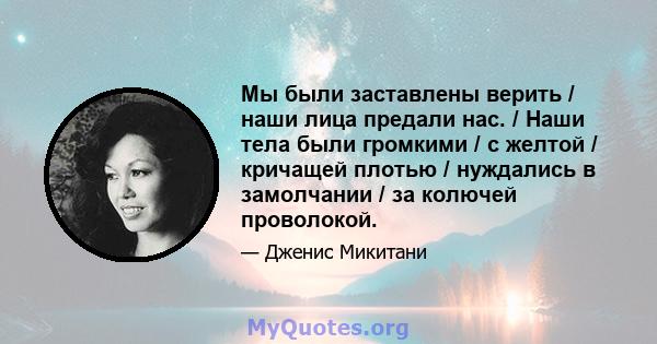 Мы были заставлены верить / наши лица предали нас. / Наши тела были громкими / с желтой / кричащей плотью / нуждались в замолчании / за колючей проволокой.