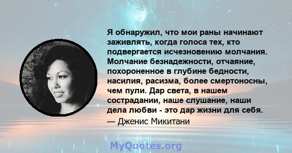 Я обнаружил, что мои раны начинают заживлять, когда голоса тех, кто подвергается исчезновению молчания. Молчание безнадежности, отчаяние, похороненное в глубине бедности, насилия, расизма, более смертоносны, чем пули.