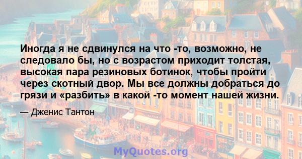 Иногда я не сдвинулся на что -то, возможно, не следовало бы, но с возрастом приходит толстая, высокая пара резиновых ботинок, чтобы пройти через скотный двор. Мы все должны добраться до грязи и «разбить» в какой -то