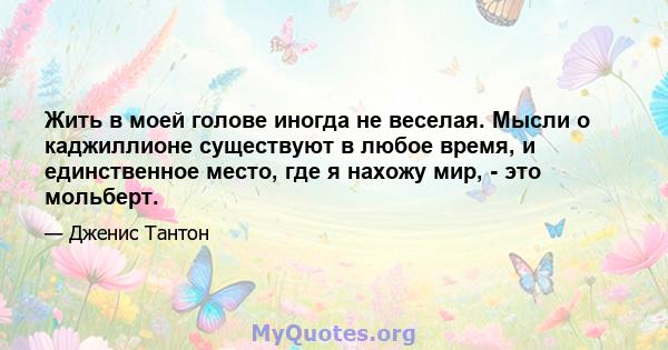 Жить в моей голове иногда не веселая. Мысли о каджиллионе существуют в любое время, и единственное место, где я нахожу мир, - это мольберт.