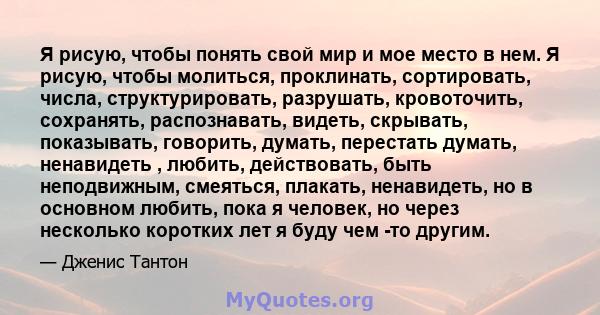 Я рисую, чтобы понять свой мир и мое место в нем. Я рисую, чтобы молиться, проклинать, сортировать, числа, структурировать, разрушать, кровоточить, сохранять, распознавать, видеть, скрывать, показывать, говорить,