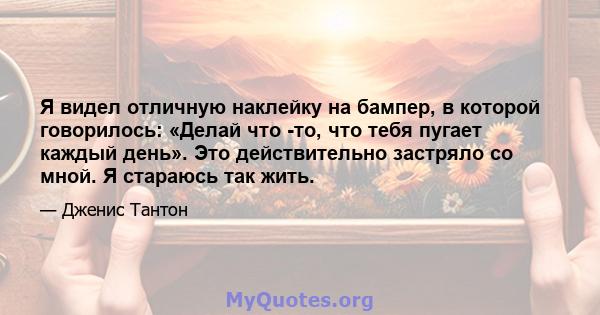 Я видел отличную наклейку на бампер, в которой говорилось: «Делай что -то, что тебя пугает каждый день». Это действительно застряло со мной. Я стараюсь так жить.