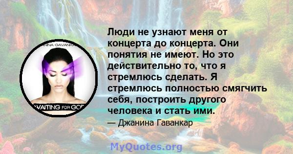 Люди не узнают меня от концерта до концерта. Они понятия не имеют. Но это действительно то, что я стремлюсь сделать. Я стремлюсь полностью смягчить себя, построить другого человека и стать ими.