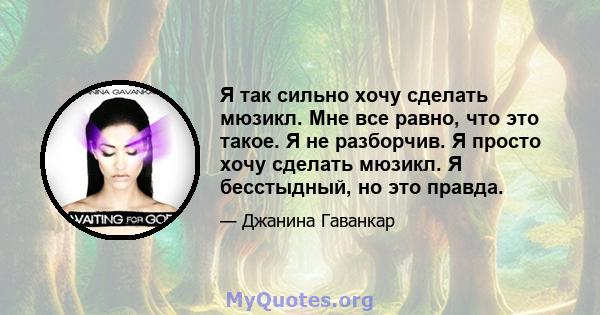 Я так сильно хочу сделать мюзикл. Мне все равно, что это такое. Я не разборчив. Я просто хочу сделать мюзикл. Я бесстыдный, но это правда.