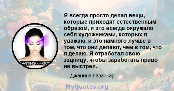 Я всегда просто делал вещи, которые приходят естественным образом, и это всегда окружало себя художниками, которых я уважаю, и это намного лучше в том, что они делают, чем в том, что я делаю. Я отработал свою задницу,