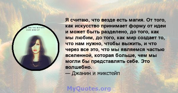 Я считаю, что везде есть магия. От того, как искусство принимает форму от идеи и может быть разделено, до того, как мы любим, до того, как мир создает то, что нам нужно, чтобы выжить, и что через все это, что мы