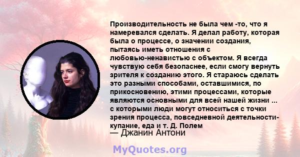 Производительность не была чем -то, что я намеревался сделать. Я делал работу, которая была о процессе, о значении создания, пытаясь иметь отношения с любовью-ненавистью с объектом. Я всегда чувствую себя безопаснее,