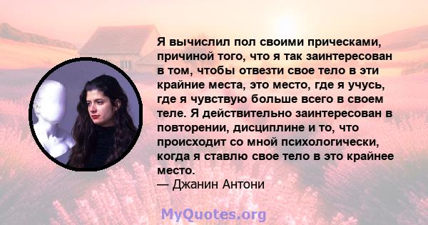 Я вычислил пол своими прическами, причиной того, что я так заинтересован в том, чтобы отвезти свое тело в эти крайние места, это место, где я учусь, где я чувствую больше всего в своем теле. Я действительно