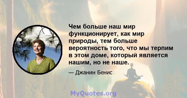 Чем больше наш мир функционирует, как мир природы, тем больше вероятность того, что мы терпим в этом доме, который является нашим, но не наше.