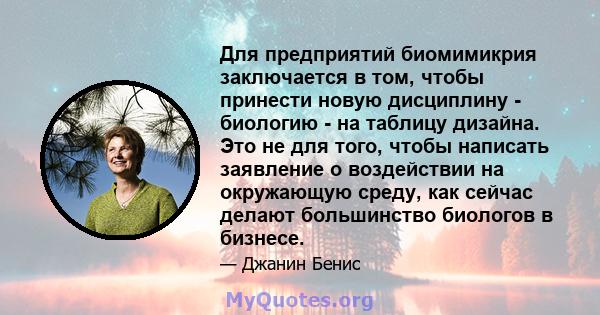 Для предприятий биомимикрия заключается в том, чтобы принести новую дисциплину - биологию - на таблицу дизайна. Это не для того, чтобы написать заявление о воздействии на окружающую среду, как сейчас делают большинство