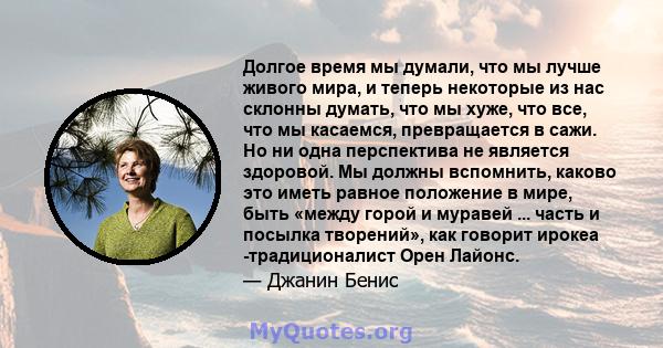 Долгое время мы думали, что мы лучше живого мира, и теперь некоторые из нас склонны думать, что мы хуже, что все, что мы касаемся, превращается в сажи. Но ни одна перспектива не является здоровой. Мы должны вспомнить,